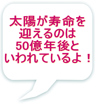 太陽が寿命を 迎えるのは 50億年後と いわれているよ！
