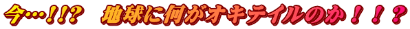 今…!!?　地球に何がオキテイルのか！！？